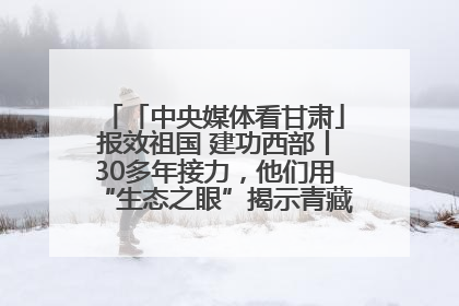 「中央媒体看甘肃」报效祖国 建功西部丨30多年接力，他们用“生态之眼”揭示青藏高原的秘密