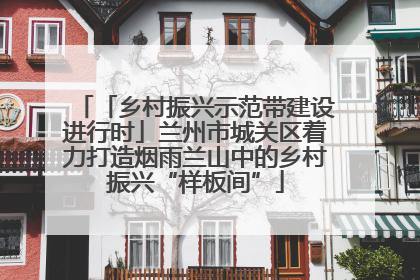 「乡村振兴示范带建设进行时」兰州市城关区着力打造烟雨兰山中的乡村振兴“样板间”