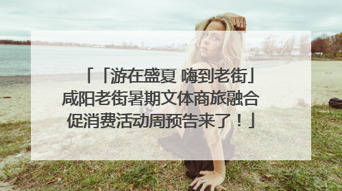 「游在盛夏 嗨到老街」咸阳老街暑期文体商旅融合促消费活动周预告来了！