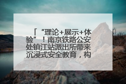 “理论+展示+体验”！南京铁路公安处镇江站派出所带来沉浸式安全教育，构筑青少年暑期防线