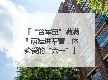 “含军量”满满！萌娃进军营，体验爱的“六一”