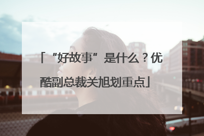“好故事”是什么？优酷副总裁关旭划重点
