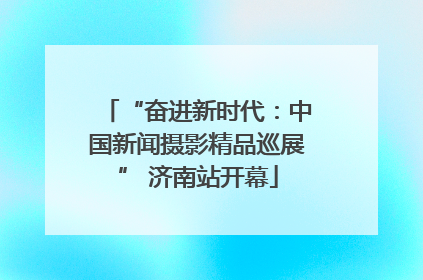 “奋进新时代：中国新闻摄影精品巡展” 济南站开幕