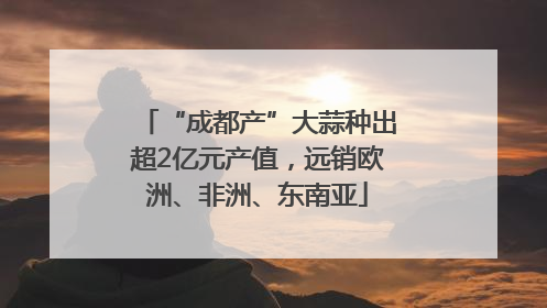 “成都产”大蒜种出超2亿元产值，远销欧洲、非洲、东南亚