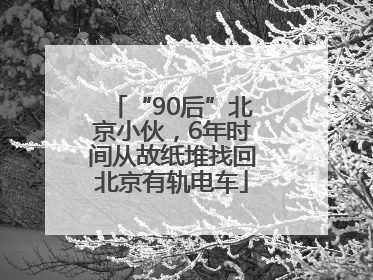 “90后”北京小伙，6年时间从故纸堆找回北京有轨电车