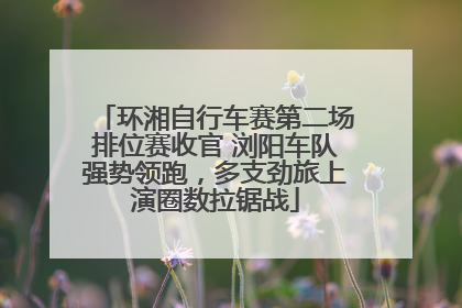 环湘自行车赛第二场排位赛收官 浏阳车队强势领跑，多支劲旅上演圈数拉锯战