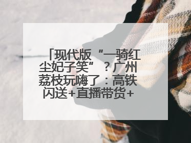 现代版“一骑红尘妃子笑”？广州荔枝玩嗨了：高铁闪送+直播带货+5折开吃