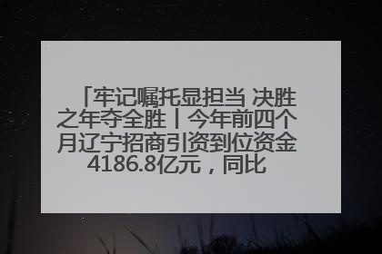 牢记嘱托显担当 决胜之年夺全胜丨今年前四个月辽宁招商引资到位资金4186.8亿元，同比增长17.4%