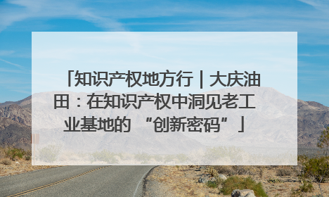 知识产权地方行｜大庆油田：在知识产权中洞见老工业基地的 “创新密码”