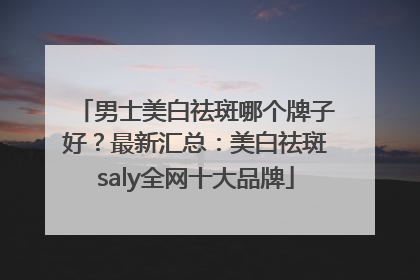 男士美白祛斑哪个牌子好？最新汇总：美白祛斑saly全网十大品牌