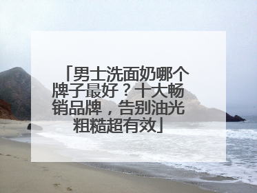 男士洗面奶哪个牌子最好？十大畅销品牌，告别油光粗糙超有效