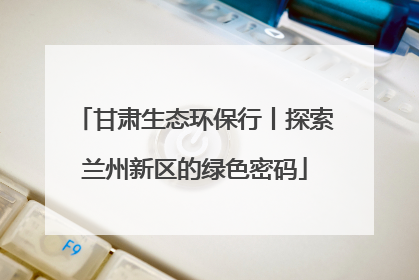 甘肃生态环保行丨探索兰州新区的绿色密码