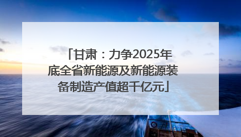 甘肃：力争2025年底全省新能源及新能源装备制造产值超千亿元