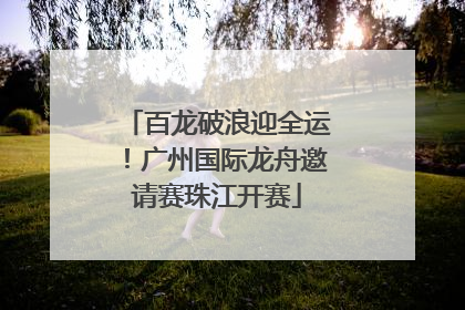 百龙破浪迎全运！广州国际龙舟邀请赛珠江开赛