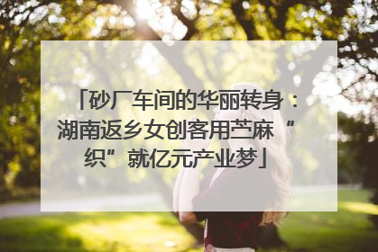 砂厂车间的华丽转身：湖南返乡女创客用苎麻“织”就亿元产业梦