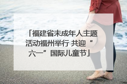 福建省未成年人主题活动福州举行 共迎“六一”国际儿童节