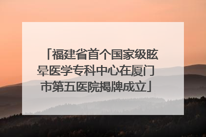 福建省首个国家级眩晕医学专科中心在厦门市第五医院揭牌成立