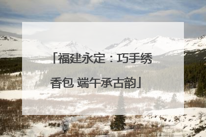 福建永定：巧手绣香包 端午承古韵