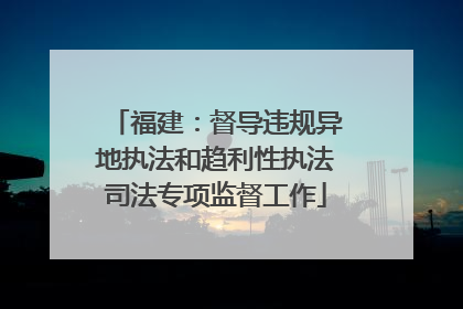 福建：督导违规异地执法和趋利性执法司法专项监督工作