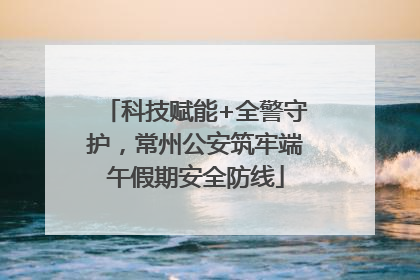 科技赋能+全警守护，常州公安筑牢端午假期安全防线