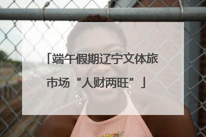 端午假期辽宁文体旅市场“人财两旺”