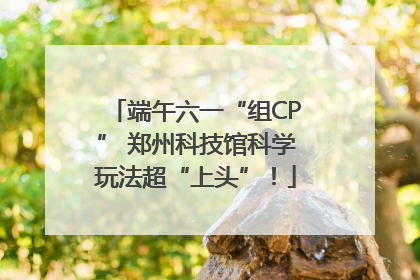 端午六一“组CP” 郑州科技馆科学玩法超“上头”！