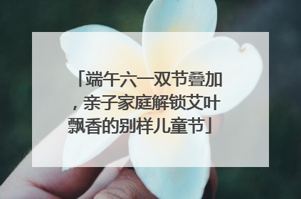 端午六一双节叠加，亲子家庭解锁艾叶飘香的别样儿童节