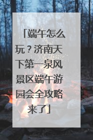 端午怎么玩？济南天下第一泉风景区端午游园会全攻略来了
