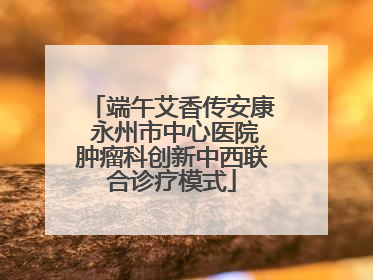 端午艾香传安康 永州市中心医院肿瘤科创新中西联合诊疗模式
