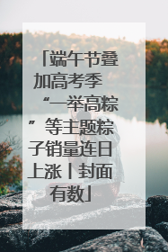 端午节叠加高考季 “一举高粽”等主题粽子销量连日上涨丨封面有数