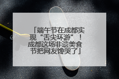 端午节在成都实现“舌尖环游”！成都这场非遗美食节把网友馋哭了