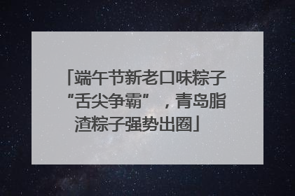 端午节新老口味粽子“舌尖争霸”，青岛脂渣粽子强势出圈