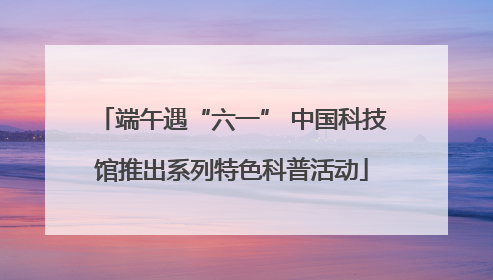 端午遇“六一” 中国科技馆推出系列特色科普活动