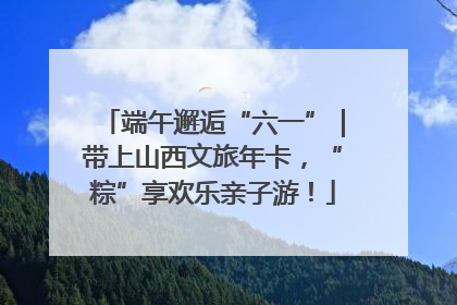 端午邂逅“六一”｜带上山西文旅年卡，“粽”享欢乐亲子游！