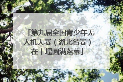 第九届全国青少年无人机大赛（湖北省赛）在十堰圆满落幕
