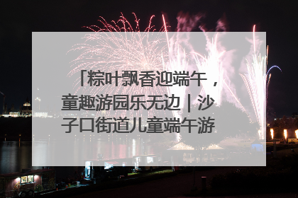 粽叶飘香迎端午，童趣游园乐无边｜沙子口街道儿童端午游园活动圆满落幕