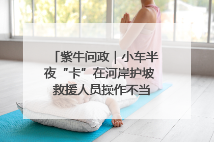 紫牛问政｜小车半夜“卡”在河岸护坡 救援人员操作不当致小车翻下河，然后直接走人了