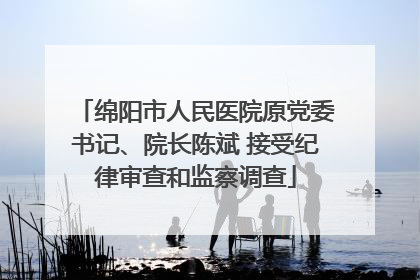绵阳市人民医院原党委书记、院长陈斌 接受纪律审查和监察调查