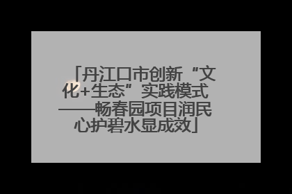 丹江口市创新“文化+生态”实践模式——畅春园项目润民心护碧水显成效