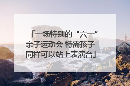 一场特别的“六一”亲子运动会 特需孩子同样可以站上表演台