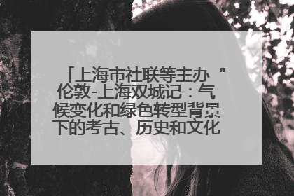 上海市社联等主办“伦敦-上海双城记：气候变化和绿色转型背景下的考古、历史和文化遗产”学术对话
