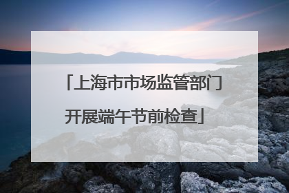 上海市市场监管部门开展端午节前检查