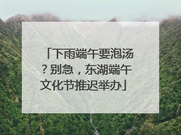 下雨端午要泡汤？别急，东湖端午文化节推迟举办