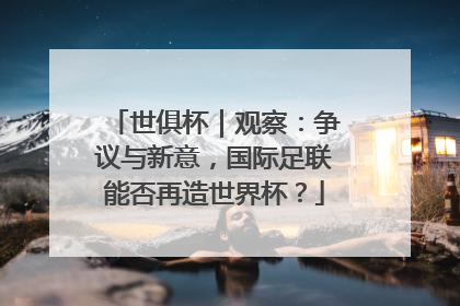 世俱杯｜观察：争议与新意，国际足联能否再造世界杯？