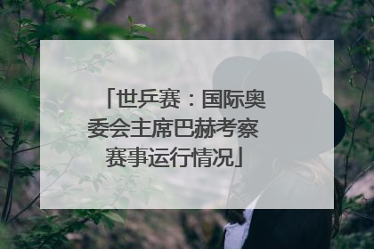 世乒赛：国际奥委会主席巴赫考察赛事运行情况