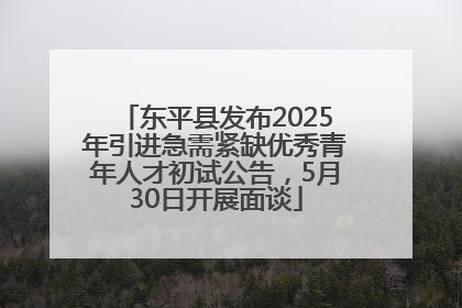 东平县发布2025年引进急需紧缺优秀青年人才初试公告，5月30日开展面谈