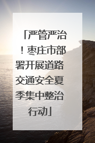 严管严治！枣庄市部署开展道路交通安全夏季集中整治行动