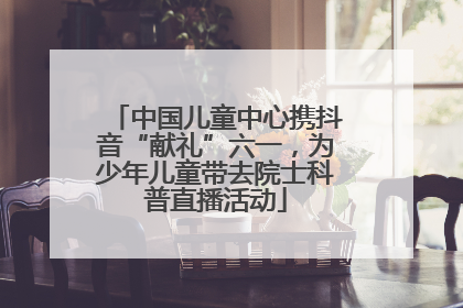 中国儿童中心携抖音“献礼”六一，为少年儿童带去院士科普直播活动