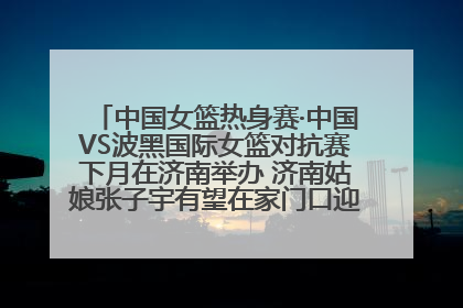 中国女篮热身赛·中国VS波黑国际女篮对抗赛下月在济南举办 济南姑娘张子宇有望在家门口迎来国家队首秀
