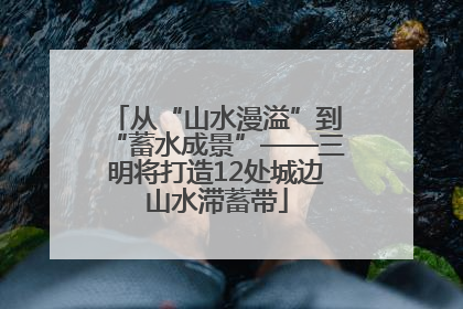 从“山水漫溢”到“蓄水成景”——三明将打造12处城边山水滞蓄带